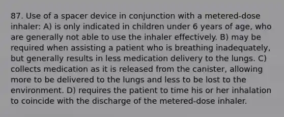 87. Use of a spacer device in conjunction with a metered-dose inhaler: A) is only indicated in children under 6 years of age, who are generally not able to use the inhaler effectively. B) may be required when assisting a patient who is breathing inadequately, but generally results in less medication delivery to the lungs. C) collects medication as it is released from the canister, allowing more to be delivered to the lungs and less to be lost to the environment. D) requires the patient to time his or her inhalation to coincide with the discharge of the metered-dose inhaler.