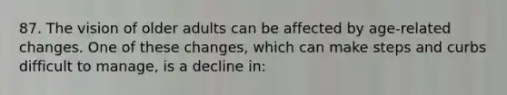 87. The vision of older adults can be affected by age-related changes. One of these changes, which can make steps and curbs difficult to manage, is a decline in: