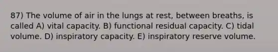 87) The volume of air in the lungs at rest, between breaths, is called A) vital capacity. B) functional residual capacity. C) tidal volume. D) inspiratory capacity. E) inspiratory reserve volume.