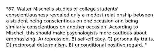 "87. Walter Mischel's studies of college students' conscientiousness revealed only a modest relationship between a student being conscientious on one occasion and being similarly conscientious on another occasion. According to Mischel, this should make psychologists more cautious about emphasizing: A) repression. B) self-efficacy. C) personality traits. D) reciprocal determinism. E) unconditional positive regard. "