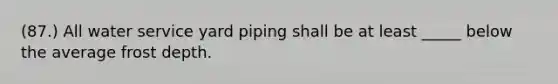 (87.) All water service yard piping shall be at least _____ below the average frost depth.