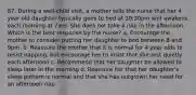 87. During a well-child visit, a mother tells the nurse that her 4 year old daughter typically goes to bed at 10:30pm and awakens each morning at 7am. She does not take a nap in the afternoon. Which is the best response by the nurse? a. Encourage the mother to consider putting her daughter to bed between 8 and 9pm. b. Reassure the mother that it is normal for 4 year olds to resist napping, but encourage her to insist that she rest quietly each afternoon c. Recommend that her daughter be allowed to sleep later in the morning d. Reassure her that her daughter's sleep pattern is normal and that she has outgrown her need for an afternoon nap