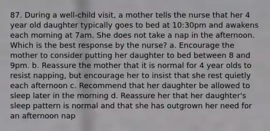 87. During a well-child visit, a mother tells the nurse that her 4 year old daughter typically goes to bed at 10:30pm and awakens each morning at 7am. She does not take a nap in the afternoon. Which is the best response by the nurse? a. Encourage the mother to consider putting her daughter to bed between 8 and 9pm. b. Reassure the mother that it is normal for 4 year olds to resist napping, but encourage her to insist that she rest quietly each afternoon c. Recommend that her daughter be allowed to sleep later in the morning d. Reassure her that her daughter's sleep pattern is normal and that she has outgrown her need for an afternoon nap