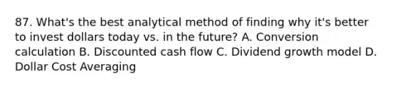 87. What's the best analytical method of finding why it's better to invest dollars today vs. in the future? A. Conversion calculation B. Discounted cash flow C. Dividend growth model D. Dollar Cost Averaging