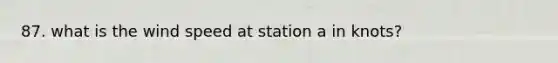 87. what is the wind speed at station a in knots?