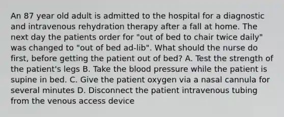 An 87 year old adult is admitted to the hospital for a diagnostic and intravenous rehydration therapy after a fall at home. The next day the patients order for "out of bed to chair twice daily" was changed to "out of bed ad-lib". What should the nurse do first, before getting the patient out of bed? A. Test the strength of the patient's legs B. Take the blood pressure while the patient is supine in bed. C. Give the patient oxygen via a nasal cannula for several minutes D. Disconnect the patient intravenous tubing from the venous access device