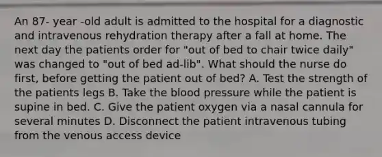 An 87- year -old adult is admitted to the hospital for a diagnostic and intravenous rehydration therapy after a fall at home. The next day the patients order for "out of bed to chair twice daily" was changed to "out of bed ad-lib". What should the nurse do first, before getting the patient out of bed? A. Test the strength of the patients legs B. Take the blood pressure while the patient is supine in bed. C. Give the patient oxygen via a nasal cannula for several minutes D. Disconnect the patient intravenous tubing from the venous access device