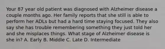 Your 87 year old patient was diagnosed with Alzheimer disease a couple months ago. Her family reports that she still is able to perform her ADLs but had a hard time staying focused. They also say she has trouble remembering something they just told her and she misplaces things. What stage of Alzheimer disease is she in? A. Early B. Middle C. Late D. Intermediate