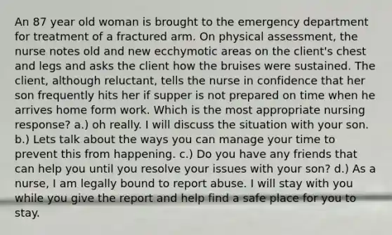 An 87 year old woman is brought to the emergency department for treatment of a fractured arm. On physical assessment, the nurse notes old and new ecchymotic areas on the client's chest and legs and asks the client how the bruises were sustained. The client, although reluctant, tells the nurse in confidence that her son frequently hits her if supper is not prepared on time when he arrives home form work. Which is the most appropriate nursing response? a.) oh really. I will discuss the situation with your son. b.) Lets talk about the ways you can manage your time to prevent this from happening. c.) Do you have any friends that can help you until you resolve your issues with your son? d.) As a nurse, I am legally bound to report abuse. I will stay with you while you give the report and help find a safe place for you to stay.