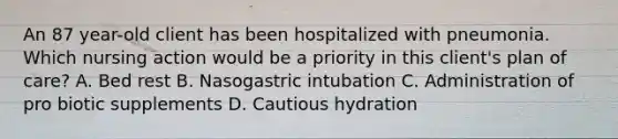 An 87 year-old client has been hospitalized with pneumonia. Which nursing action would be a priority in this client's plan of care? A. Bed rest B. Nasogastric intubation C. Administration of pro biotic supplements D. Cautious hydration