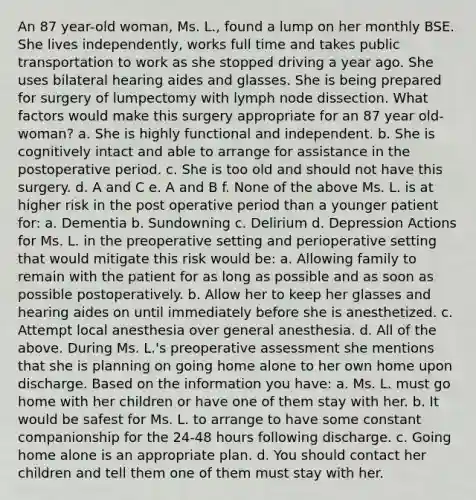 An 87 year-old woman, Ms. L., found a lump on her monthly BSE. She lives independently, works full time and takes public transportation to work as she stopped driving a year ago. She uses bilateral hearing aides and glasses. She is being prepared for surgery of lumpectomy with lymph node dissection. What factors would make this surgery appropriate for an 87 year old-woman? a. She is highly functional and independent. b. She is cognitively intact and able to arrange for assistance in the postoperative period. c. She is too old and should not have this surgery. d. A and C e. A and B f. None of the above Ms. L. is at higher risk in the post operative period than a younger patient for: a. Dementia b. Sundowning c. Delirium d. Depression Actions for Ms. L. in the preoperative setting and perioperative setting that would mitigate this risk would be: a. Allowing family to remain with the patient for as long as possible and as soon as possible postoperatively. b. Allow her to keep her glasses and hearing aides on until immediately before she is anesthetized. c. Attempt local anesthesia over general anesthesia. d. All of the above. During Ms. L.'s preoperative assessment she mentions that she is planning on going home alone to her own home upon discharge. Based on the information you have: a. Ms. L. must go home with her children or have one of them stay with her. b. It would be safest for Ms. L. to arrange to have some constant companionship for the 24-48 hours following discharge. c. Going home alone is an appropriate plan. d. You should contact her children and tell them one of them must stay with her.