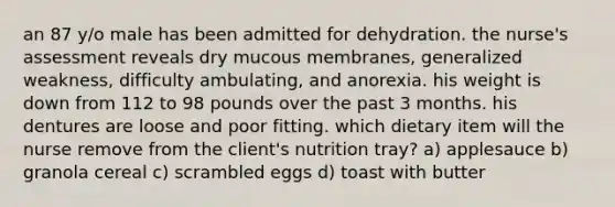 an 87 y/o male has been admitted for dehydration. the nurse's assessment reveals dry mucous membranes, generalized weakness, difficulty ambulating, and anorexia. his weight is down from 112 to 98 pounds over the past 3 months. his dentures are loose and poor fitting. which dietary item will the nurse remove from the client's nutrition tray? a) applesauce b) granola cereal c) scrambled eggs d) toast with butter