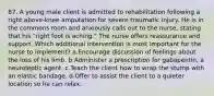 87. A young male client is admitted to rehabilitation following a right above-knee amputation for severe traumatic injury. He is in the commons room and anxiously calls out to the nurse, stating that his "right foot is aching." The nurse offers reassurance and support. Which additional intervention is most important for the nurse to implement? a.Encourage discussion of feelings about the loss of his limb. b.Administer a prescription for gabapentin, a neuroleptic agent. c.Teach the client how to wrap the stump with an elastic bandage. d.Offer to assist the client to a quieter location so he can relax.