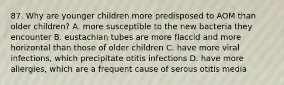 87. Why are younger children more predisposed to AOM than older children? A. more susceptible to the new bacteria they encounter B. eustachian tubes are more flaccid and more horizontal than those of older children C. have more viral infections, which precipitate otitis infections D. have more allergies, which are a frequent cause of serous otitis media