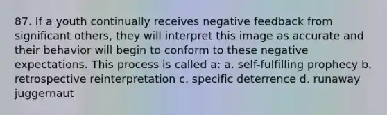 87. If a youth continually receives negative feedback from significant others, they will interpret this image as accurate and their behavior will begin to conform to these negative expectations. This process is called a: a. self-fulfilling prophecy b. retrospective reinterpretation c. specific deterrence d. runaway juggernaut