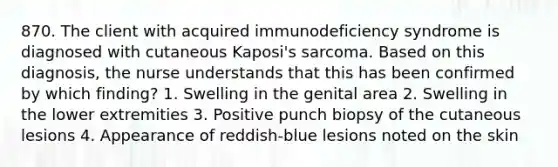 870. The client with acquired immunodeficiency syndrome is diagnosed with cutaneous Kaposi's sarcoma. Based on this diagnosis, the nurse understands that this has been confirmed by which finding? 1. Swelling in the genital area 2. Swelling in the lower extremities 3. Positive punch biopsy of the cutaneous lesions 4. Appearance of reddish-blue lesions noted on the skin