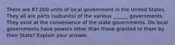 There are 87,000 units of local government in the United States. They all are parts (subunits) of the various ______ governments. They exist at the convenience of the state governments. Do local governments have powers other than those granted to them by their State? Explain your answer.