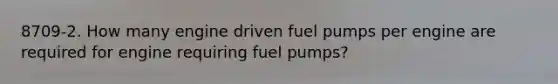 8709-2. How many engine driven fuel pumps per engine are required for engine requiring fuel pumps?