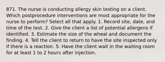 871. The nurse is conducting allergy skin testing on a client. Which postprocedure interventions are most appropriate for the nurse to perform? Select all that apply. 1. Record site, date, and time of the test. 2. Give the client a list of potential allergens if identified. 3. Estimate the size of the wheal and document the finding. 4. Tell the client to return to have the site inspected only if there is a reaction. 5. Have the client wait in the waiting room for at least 1 to 2 hours after injection.