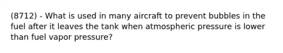 (8712) - What is used in many aircraft to prevent bubbles in the fuel after it leaves the tank when atmospheric pressure is lower than fuel vapor pressure?