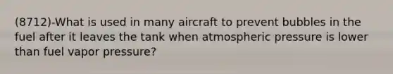 (8712)-What is used in many aircraft to prevent bubbles in the fuel after it leaves the tank when atmospheric pressure is lower than fuel vapor pressure?