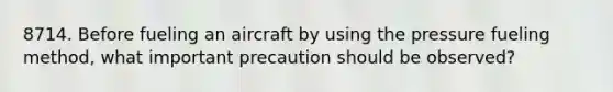 8714. Before fueling an aircraft by using the pressure fueling method, what important precaution should be observed?