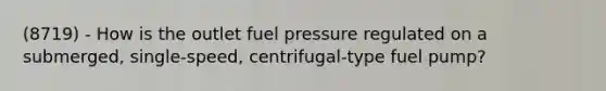 (8719) - How is the outlet fuel pressure regulated on a submerged, single-speed, centrifugal-type fuel pump?