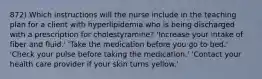 872) Which instructions will the nurse include in the teaching plan for a client with hyperlipidemia who is being discharged with a prescription for cholestyramine? 'Increase your intake of fiber and fluid.' 'Take the medication before you go to bed.' 'Check your pulse before taking the medication.' 'Contact your health care provider if your skin turns yellow.'