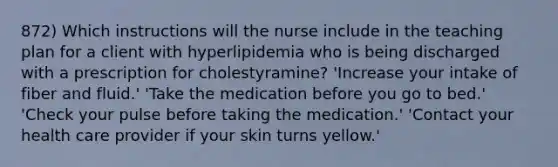 872) Which instructions will the nurse include in the teaching plan for a client with hyperlipidemia who is being discharged with a prescription for cholestyramine? 'Increase your intake of fiber and fluid.' 'Take the medication before you go to bed.' 'Check your pulse before taking the medication.' 'Contact your health care provider if your skin turns yellow.'