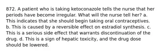 872. A patient who is taking ketoconazole tells the nurse that her periods have become irregular. What will the nurse tell her? a. This indicates that she should begin taking oral contraceptives. b. This is caused by a reversible effect on estradiol synthesis. c. This is a serious side effect that warrants discontinuation of the drug. d. This is a sign of hepatic toxicity, and the drug dose should be lowered.