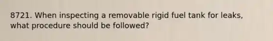 8721. When inspecting a removable rigid fuel tank for leaks, what procedure should be followed?