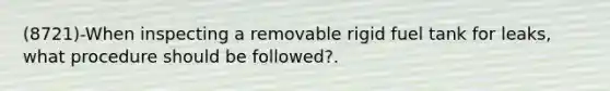 (8721)-When inspecting a removable rigid fuel tank for leaks, what procedure should be followed?.