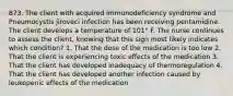 873. The client with acquired immunodeficiency syndrome and Pneumocystis jiroveci infection has been receiving pentamidine. The client develops a temperature of 101° F. The nurse continues to assess the client, knowing that this sign most likely indicates which condition? 1. That the dose of the medication is too low 2. That the client is experiencing toxic effects of the medication 3. That the client has developed inadequacy of thermoregulation 4. That the client has developed another infection caused by leukopenic effects of the medication