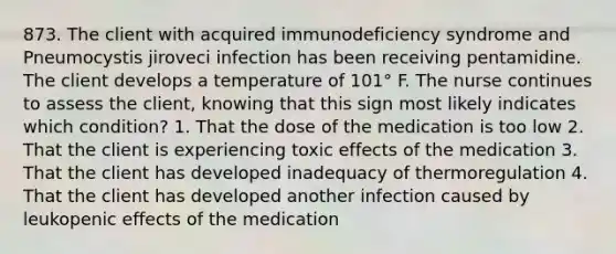 873. The client with acquired immunodeficiency syndrome and Pneumocystis jiroveci infection has been receiving pentamidine. The client develops a temperature of 101° F. The nurse continues to assess the client, knowing that this sign most likely indicates which condition? 1. That the dose of the medication is too low 2. That the client is experiencing toxic effects of the medication 3. That the client has developed inadequacy of thermoregulation 4. That the client has developed another infection caused by leukopenic effects of the medication