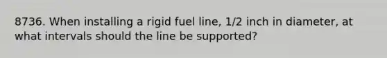 8736. When installing a rigid fuel line, 1/2 inch in diameter, at what intervals should the line be supported?