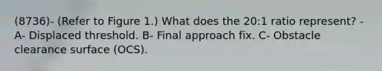 (8736)- (Refer to Figure 1.) What does the 20:1 ratio represent? - A- Displaced threshold. B- Final approach fix. C- Obstacle clearance surface (OCS).