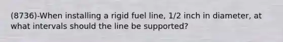 (8736)-When installing a rigid fuel line, 1/2 inch in diameter, at what intervals should the line be supported?