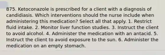 875. Ketoconazole is prescribed for a client with a diagnosis of candidiasis. Which interventions should the nurse include when administering this medication? Select all that apply. 1. Restrict fluid intake. 2. Monitor liver function studies. 3. Instruct the client to avoid alcohol. 4. Administer the medication with an antacid. 5. Instruct the client to avoid exposure to the sun. 6. Administer the medication on an empty stomach.