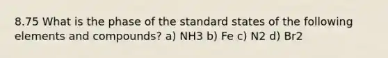 8.75 What is the phase of the standard states of the following elements and compounds? a) NH3 b) Fe c) N2 d) Br2