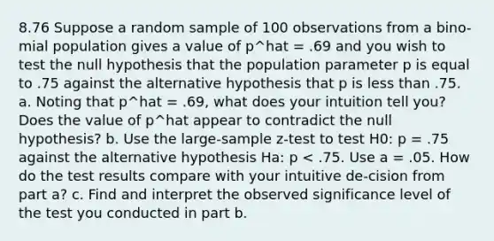 8.76 Suppose a random sample of 100 observations from a bino-mial population gives a value of p^hat = .69 and you wish to test the null hypothesis that the population parameter p is equal to .75 against the alternative hypothesis that p is less than .75. a. Noting that p^hat = .69, what does your intuition tell you? Does the value of p^hat appear to contradict the null hypothesis? b. Use the large-sample z-test to test H0: p = .75 against the alternative hypothesis Ha: p < .75. Use a = .05. How do the test results compare with your intuitive de-cision from part a? c. Find and interpret the observed significance level of the test you conducted in part b.