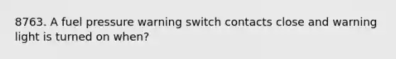 8763. A fuel pressure warning switch contacts close and warning light is turned on when?