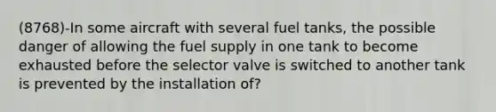 (8768)-In some aircraft with several fuel tanks, the possible danger of allowing the fuel supply in one tank to become exhausted before the selector valve is switched to another tank is prevented by the installation of?