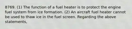 8769. (1) The function of a fuel heater is to protect the engine fuel system from ice formation. (2) An aircraft fuel heater cannot be used to thaw ice in the fuel screen. Regarding the above statements,