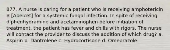 877. A nurse is caring for a patient who is receiving amphotericin B [Abelcet] for a systemic fungal infection. In spite of receiving diphenhydramine and acetaminophen before initiation of treatment, the patient has fever and chills with rigors. The nurse will contact the provider to discuss the addition of which drug? a. Aspirin b. Dantrolene c. Hydrocortisone d. Omeprazole