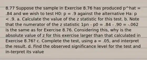 8.77 Suppose the sample in Exercise 8.76 has produced p^hat = .84 and we wish to test H0: p = .9 against the alternative Ha: p < .9. a. Calculate the value of the z statistic for this test. b. Note that the numerator of the z statistic 1pn - p0 = .84 - .90 = -.062 is the same as for Exercise 8.76. Considering this, why is the absolute value of z for this exercise larger than that calculated in Exercise 8.76? c. Complete the test, using a = .05, and interpret the result. d. Find the observed significance level for the test and in-terpret its value