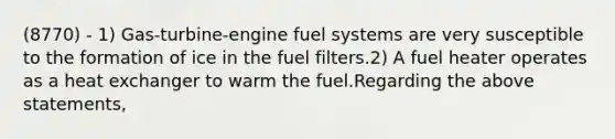 (8770) - 1) Gas-turbine-engine fuel systems are very susceptible to the formation of ice in the fuel filters.2) A fuel heater operates as a heat exchanger to warm the fuel.Regarding the above statements,