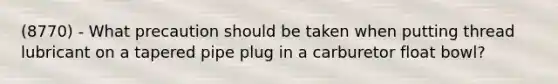 (8770) - What precaution should be taken when putting thread lubricant on a tapered pipe plug in a carburetor float bowl?