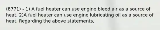 (8771) - 1) A fuel heater can use engine bleed air as a source of heat. 2)A fuel heater can use engine lubricating oil as a source of heat. Regarding the above statements,