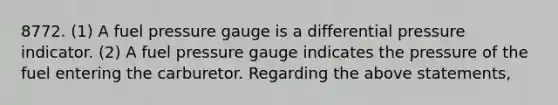 8772. (1) A fuel pressure gauge is a differential pressure indicator. (2) A fuel pressure gauge indicates the pressure of the fuel entering the carburetor. Regarding the above statements,