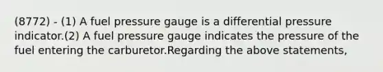 (8772) - (1) A fuel pressure gauge is a differential pressure indicator.(2) A fuel pressure gauge indicates the pressure of the fuel entering the carburetor.Regarding the above statements,